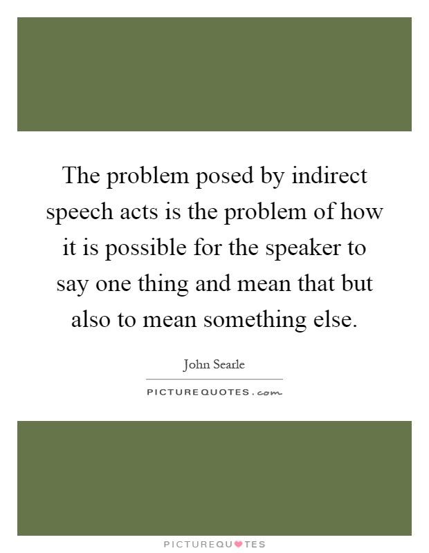 The problem posed by indirect speech acts is the problem of how it is possible for the speaker to say one thing and mean that but also to mean something else Picture Quote #1