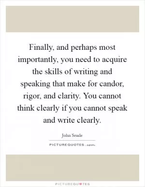 Finally, and perhaps most importantly, you need to acquire the skills of writing and speaking that make for candor, rigor, and clarity. You cannot think clearly if you cannot speak and write clearly Picture Quote #1