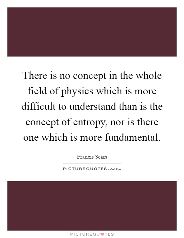 There is no concept in the whole field of physics which is more difficult to understand than is the concept of entropy, nor is there one which is more fundamental Picture Quote #1