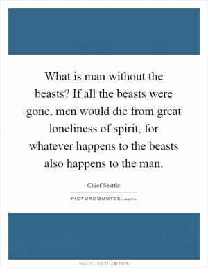 What is man without the beasts? If all the beasts were gone, men would die from great loneliness of spirit, for whatever happens to the beasts also happens to the man Picture Quote #1