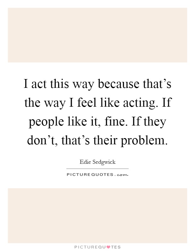 I act this way because that's the way I feel like acting. If people like it, fine. If they don't, that's their problem Picture Quote #1