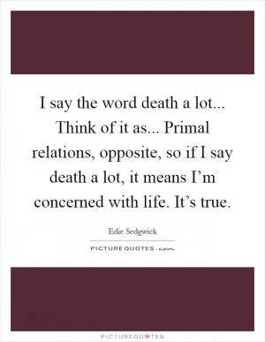 I say the word death a lot... Think of it as... Primal relations, opposite, so if I say death a lot, it means I’m concerned with life. It’s true Picture Quote #1