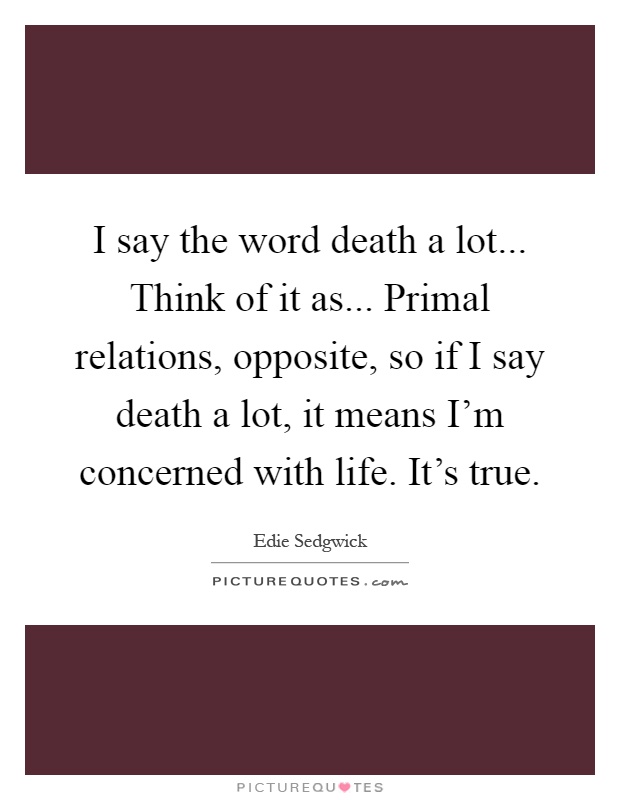 I say the word death a lot... Think of it as... Primal relations, opposite, so if I say death a lot, it means I'm concerned with life. It's true Picture Quote #1