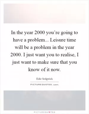 In the year 2000 you’re going to have a problem... Leisure time will be a problem in the year 2000. I just want you to realise, I just want to make sure that you know of it now Picture Quote #1