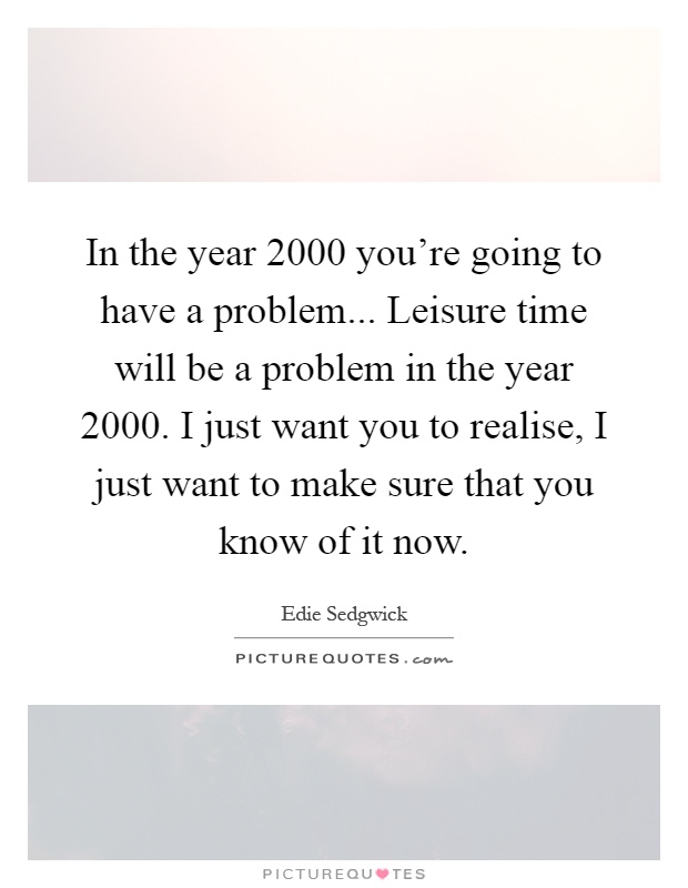 In the year 2000 you're going to have a problem... Leisure time will be a problem in the year 2000. I just want you to realise, I just want to make sure that you know of it now Picture Quote #1