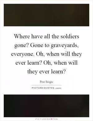 Where have all the soldiers gone? Gone to graveyards, everyone. Oh, when will they ever learn? Oh, when will they ever learn? Picture Quote #1