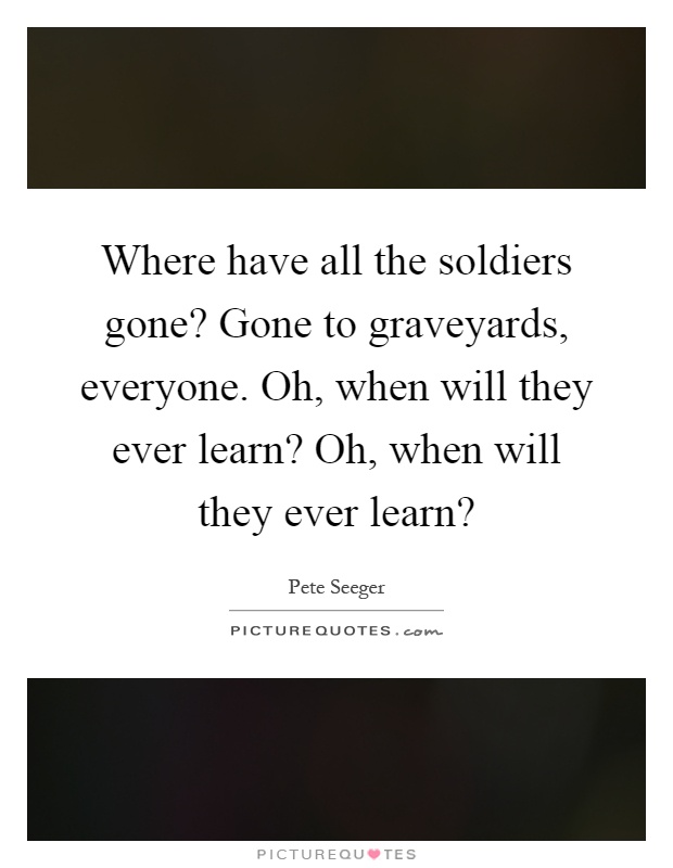 Where have all the soldiers gone? Gone to graveyards, everyone. Oh, when will they ever learn? Oh, when will they ever learn? Picture Quote #1