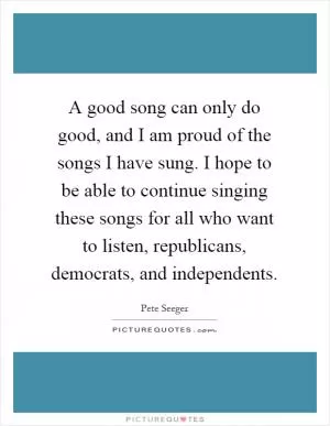 A good song can only do good, and I am proud of the songs I have sung. I hope to be able to continue singing these songs for all who want to listen, republicans, democrats, and independents Picture Quote #1