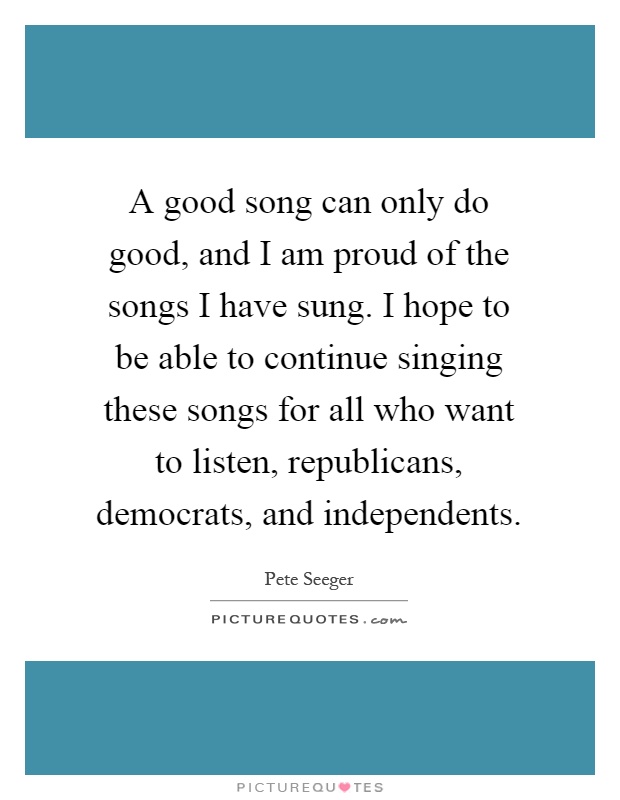 A good song can only do good, and I am proud of the songs I have sung. I hope to be able to continue singing these songs for all who want to listen, republicans, democrats, and independents Picture Quote #1