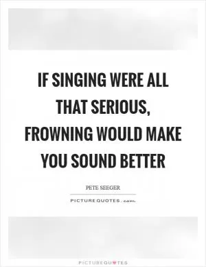 If singing were all that serious, frowning would make you sound better Picture Quote #1