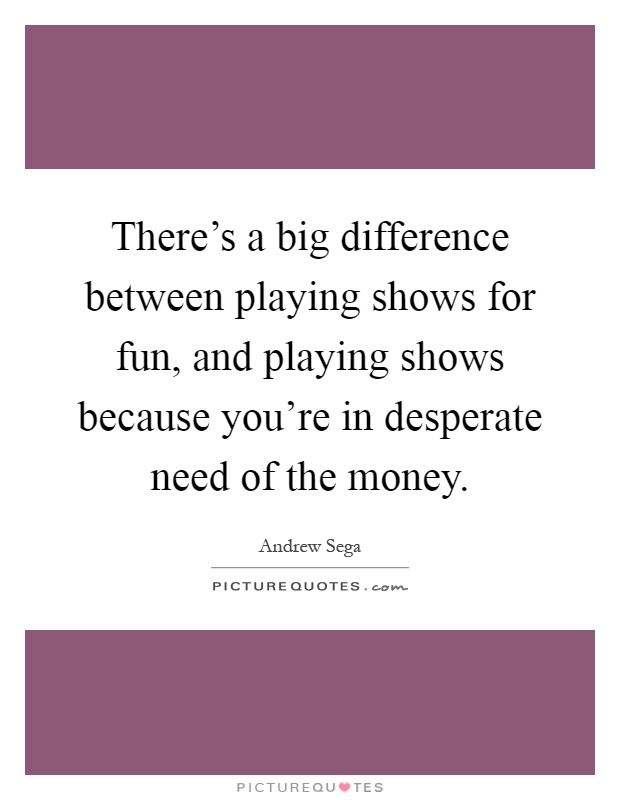 There's a big difference between playing shows for fun, and playing shows because you're in desperate need of the money Picture Quote #1