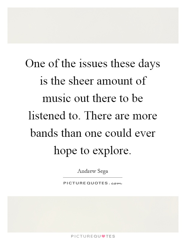 One of the issues these days is the sheer amount of music out there to be listened to. There are more bands than one could ever hope to explore Picture Quote #1