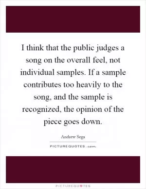 I think that the public judges a song on the overall feel, not individual samples. If a sample contributes too heavily to the song, and the sample is recognized, the opinion of the piece goes down Picture Quote #1
