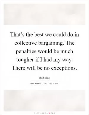 That’s the best we could do in collective bargaining. The penalties would be much tougher if I had my way. There will be no exceptions Picture Quote #1