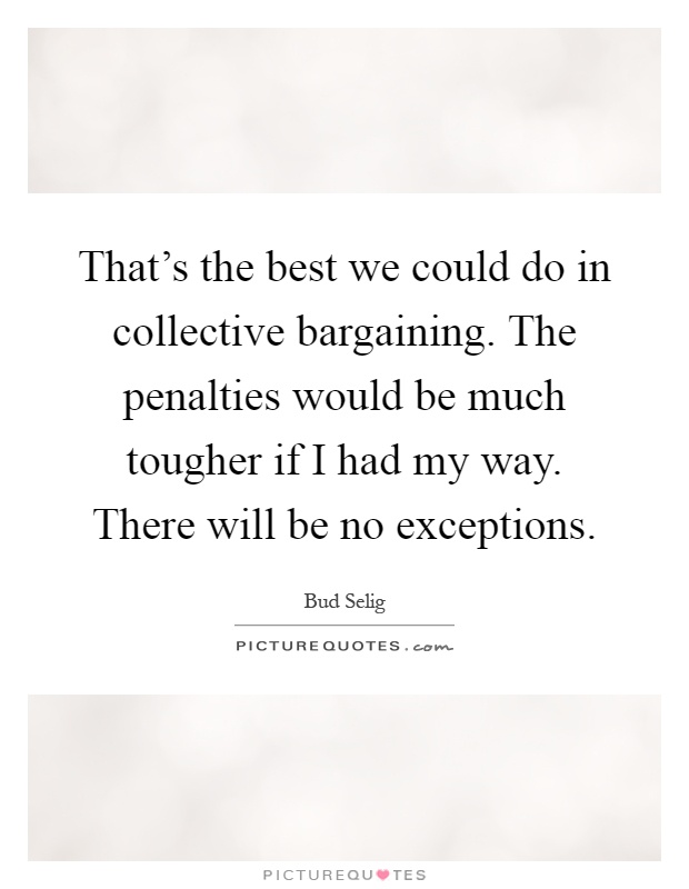 That's the best we could do in collective bargaining. The penalties would be much tougher if I had my way. There will be no exceptions Picture Quote #1