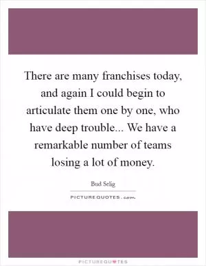 There are many franchises today, and again I could begin to articulate them one by one, who have deep trouble... We have a remarkable number of teams losing a lot of money Picture Quote #1