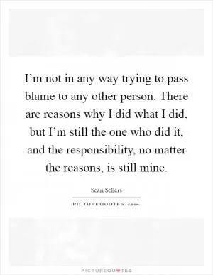 I’m not in any way trying to pass blame to any other person. There are reasons why I did what I did, but I’m still the one who did it, and the responsibility, no matter the reasons, is still mine Picture Quote #1