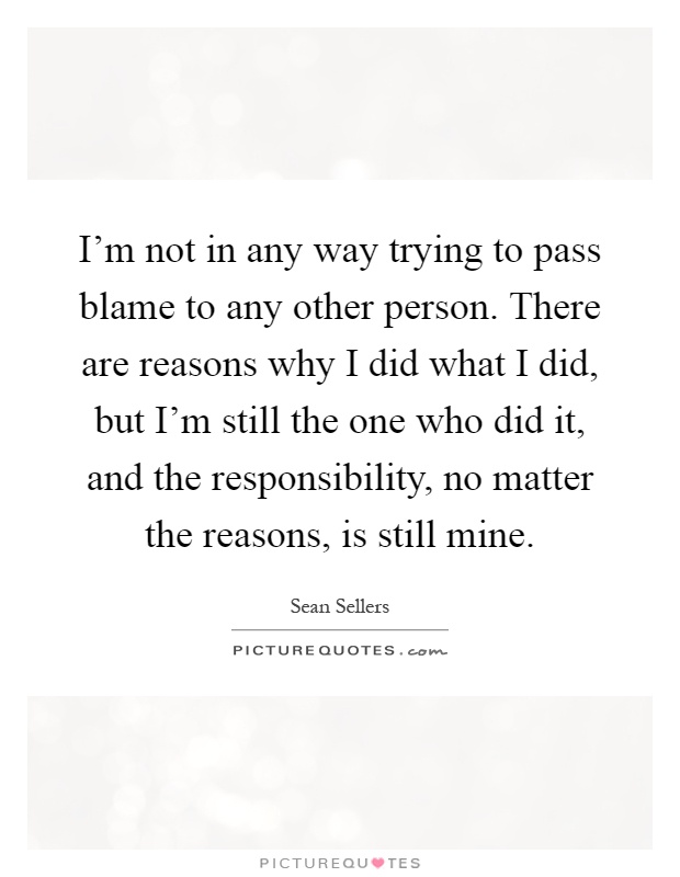 I'm not in any way trying to pass blame to any other person. There are reasons why I did what I did, but I'm still the one who did it, and the responsibility, no matter the reasons, is still mine Picture Quote #1