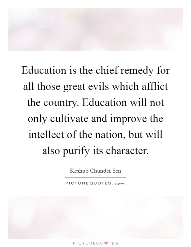 Education is the chief remedy for all those great evils which afflict the country. Education will not only cultivate and improve the intellect of the nation, but will also purify its character Picture Quote #1