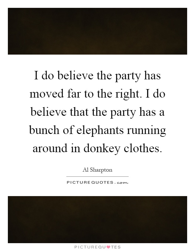 I do believe the party has moved far to the right. I do believe that the party has a bunch of elephants running around in donkey clothes Picture Quote #1