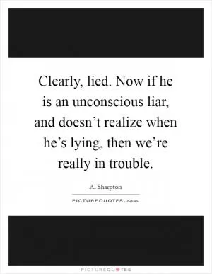 Clearly, lied. Now if he is an unconscious liar, and doesn’t realize when he’s lying, then we’re really in trouble Picture Quote #1