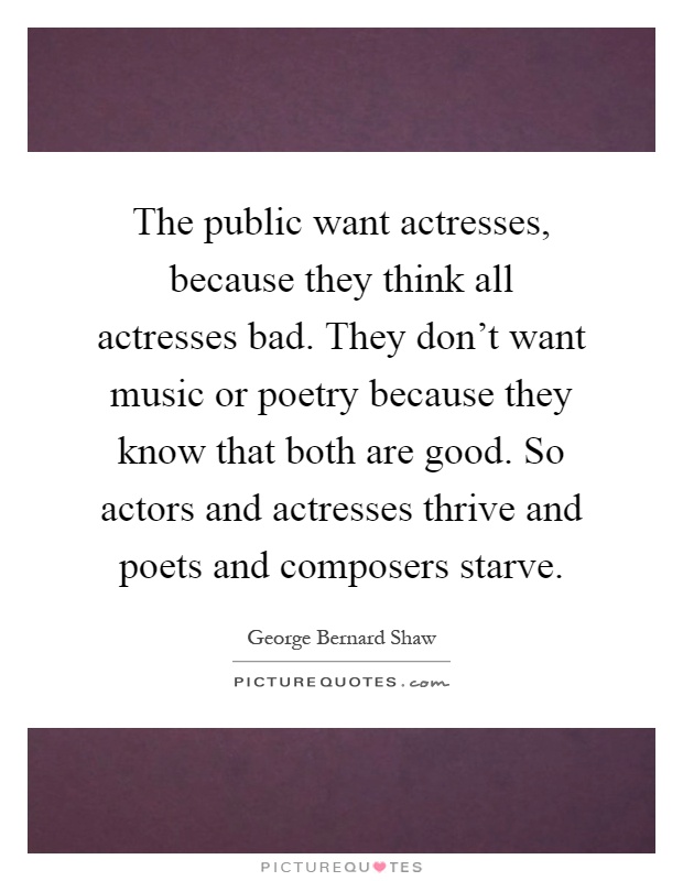 The public want actresses, because they think all actresses bad. They don't want music or poetry because they know that both are good. So actors and actresses thrive and poets and composers starve Picture Quote #1