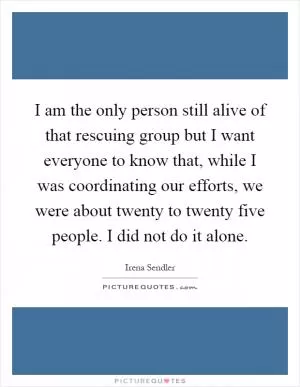 I am the only person still alive of that rescuing group but I want everyone to know that, while I was coordinating our efforts, we were about twenty to twenty five people. I did not do it alone Picture Quote #1