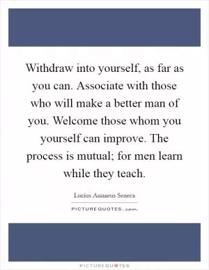 Withdraw into yourself, as far as you can. Associate with those who will make a better man of you. Welcome those whom you yourself can improve. The process is mutual; for men learn while they teach Picture Quote #1