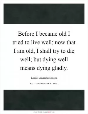 Before I became old I tried to live well; now that I am old, I shall try to die well; but dying well means dying gladly Picture Quote #1