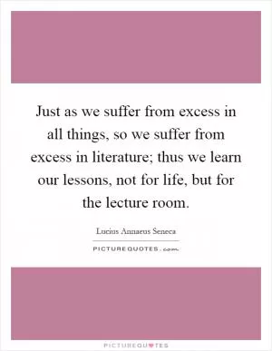 Just as we suffer from excess in all things, so we suffer from excess in literature; thus we learn our lessons, not for life, but for the lecture room Picture Quote #1