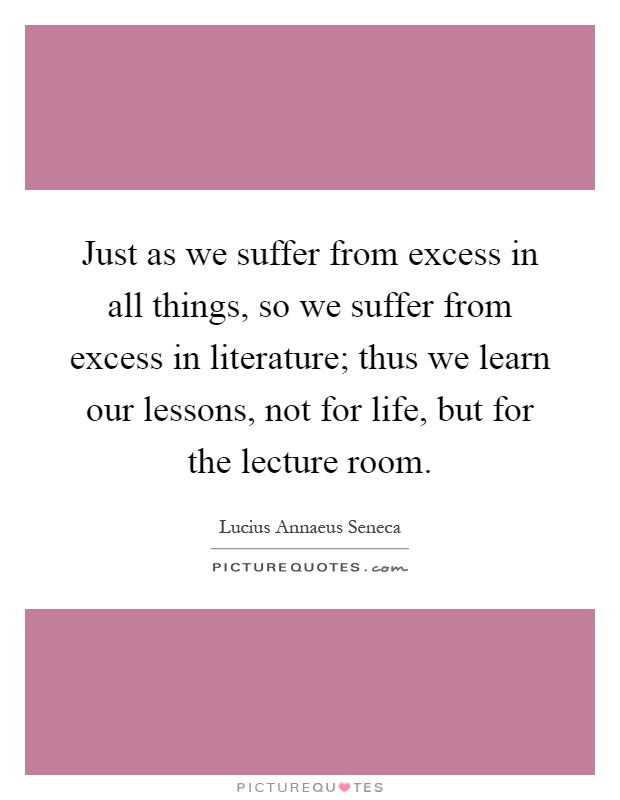 Just as we suffer from excess in all things, so we suffer from excess in literature; thus we learn our lessons, not for life, but for the lecture room Picture Quote #1