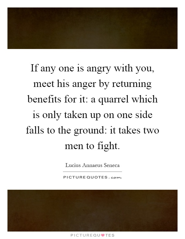 If any one is angry with you, meet his anger by returning benefits for it: a quarrel which is only taken up on one side falls to the ground: it takes two men to fight Picture Quote #1