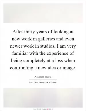 After thirty years of looking at new work in galleries and even newer work in studios, I am very familiar with the experience of being completely at a loss when confronting a new idea or image Picture Quote #1