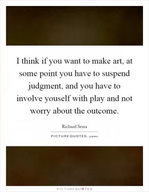 I think if you want to make art, at some point you have to suspend judgment, and you have to involve youself with play and not worry about the outcome Picture Quote #1