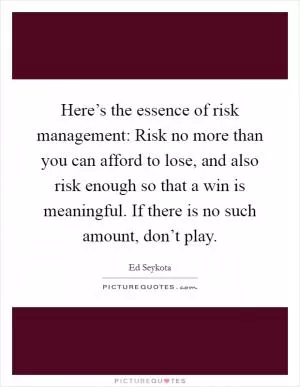 Here’s the essence of risk management: Risk no more than you can afford to lose, and also risk enough so that a win is meaningful. If there is no such amount, don’t play Picture Quote #1