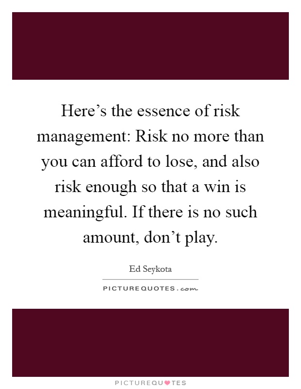 Here's the essence of risk management: Risk no more than you can afford to lose, and also risk enough so that a win is meaningful. If there is no such amount, don't play Picture Quote #1