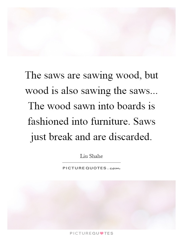 The saws are sawing wood, but wood is also sawing the saws... The wood sawn into boards is fashioned into furniture. Saws just break and are discarded Picture Quote #1