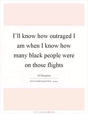 I’ll know how outraged I am when I know how many black people were on those flights Picture Quote #1