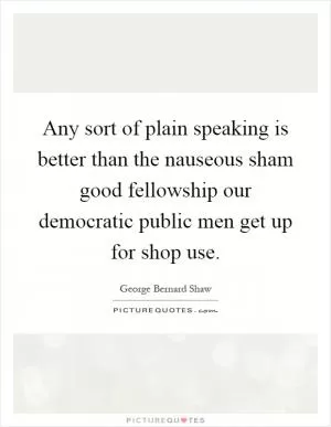 Any sort of plain speaking is better than the nauseous sham good fellowship our democratic public men get up for shop use Picture Quote #1