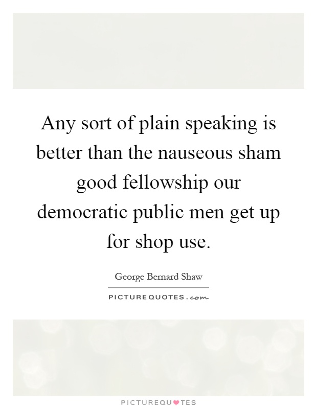 Any sort of plain speaking is better than the nauseous sham good fellowship our democratic public men get up for shop use Picture Quote #1