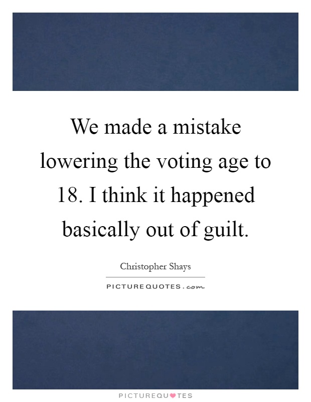 We made a mistake lowering the voting age to 18. I think it happened basically out of guilt Picture Quote #1