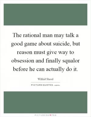 The rational man may talk a good game about suicide, but reason must give way to obsession and finally squalor before he can actually do it Picture Quote #1