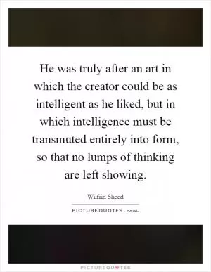 He was truly after an art in which the creator could be as intelligent as he liked, but in which intelligence must be transmuted entirely into form, so that no lumps of thinking are left showing Picture Quote #1