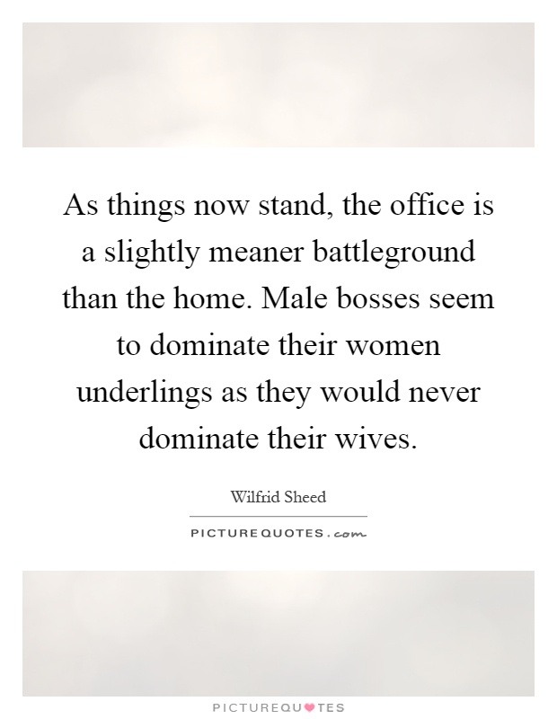 As things now stand, the office is a slightly meaner battleground than the home. Male bosses seem to dominate their women underlings as they would never dominate their wives Picture Quote #1