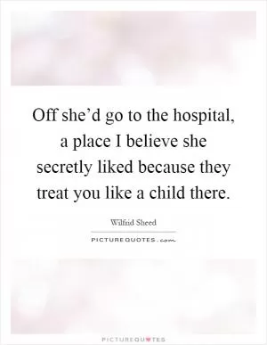 Off she’d go to the hospital, a place I believe she secretly liked because they treat you like a child there Picture Quote #1