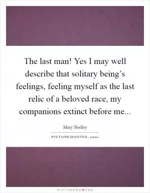 The last man! Yes I may well describe that solitary being’s feelings, feeling myself as the last relic of a beloved race, my companions extinct before me Picture Quote #1