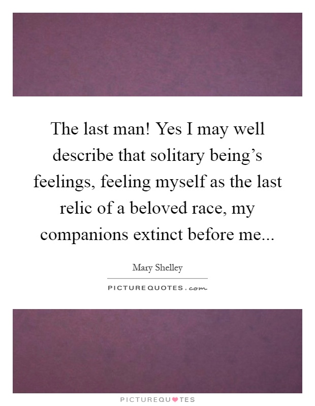 The last man! Yes I may well describe that solitary being's feelings, feeling myself as the last relic of a beloved race, my companions extinct before me Picture Quote #1
