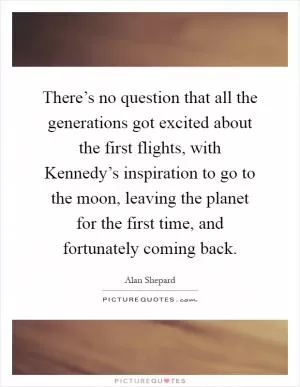 There’s no question that all the generations got excited about the first flights, with Kennedy’s inspiration to go to the moon, leaving the planet for the first time, and fortunately coming back Picture Quote #1