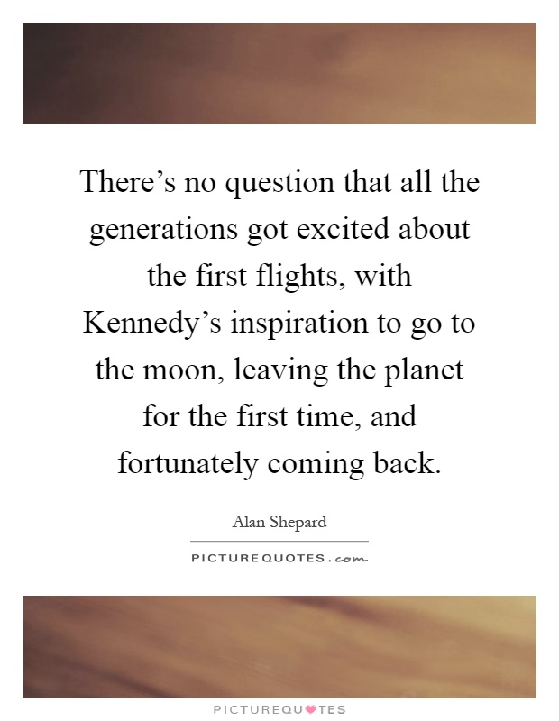 There's no question that all the generations got excited about the first flights, with Kennedy's inspiration to go to the moon, leaving the planet for the first time, and fortunately coming back Picture Quote #1