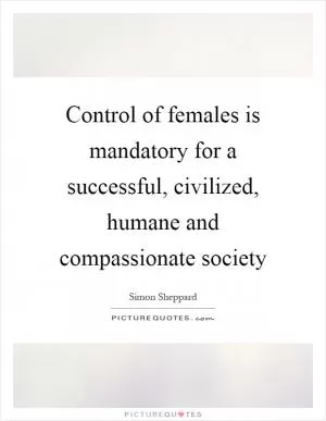 Control of females is mandatory for a successful, civilized, humane and compassionate society Picture Quote #1